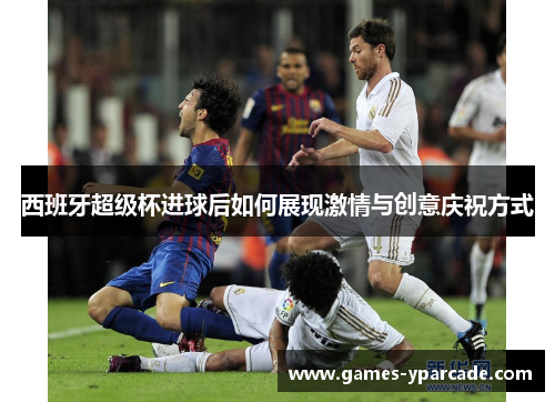 西班牙超级杯进球后如何展现激情与创意庆祝方式 西班牙超级杯进球后如何展现激情与创意庆祝方式