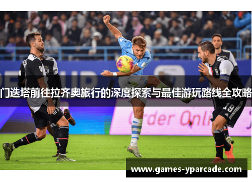 门迭塔前往拉齐奥旅行的深度探索与最佳游玩路线全攻略 门迭塔前往拉齐奥旅行的深度探索与最佳游玩路线全攻略