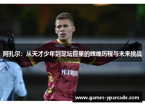 阿扎尔：从天才少年到足坛巨星的辉煌历程与未来挑战