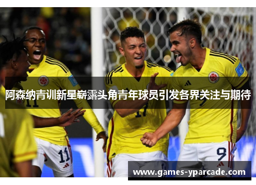 阿森纳青训新星崭露头角青年球员引发各界关注与期待