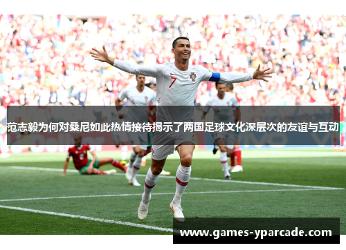 范志毅为何对桑尼如此热情接待揭示了两国足球文化深层次的友谊与互动