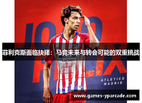 菲利克斯面临抉择：马竞未来与转会可能的双重挑战