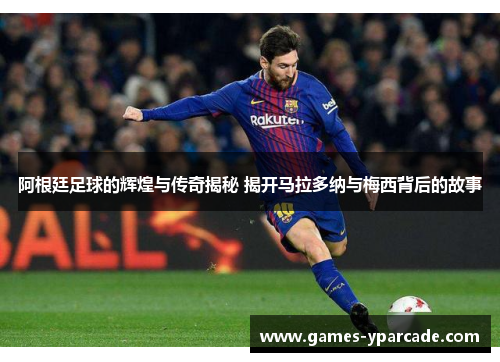 阿根廷足球的辉煌与传奇揭秘 揭开马拉多纳与梅西背后的故事