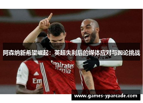 阿森纳新希望崛起：英超失利后的媒体应对与舆论挑战