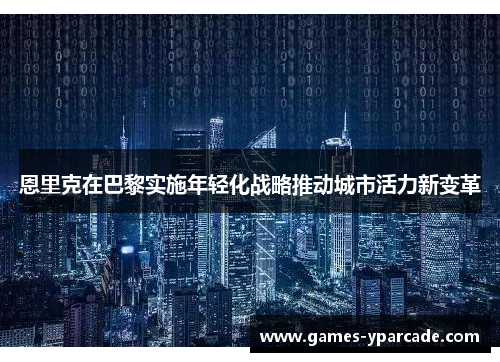 恩里克在巴黎实施年轻化战略推动城市活力新变革